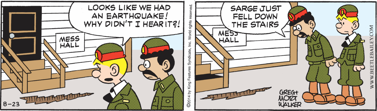 Event OCR: LOOKS LIKE WE HAD AN EARTHQUAKE! WHY DIDN'T I HEAR IT?! SARGE JUST FELL DOWN THE STAIRS MESS HALL MESS HALL GREG+ MORT WALKER 8-23 ©2014 by King Features SyndicateInc. World rights reserved. wwW.BEETLEBAILEY.COM LOOKS LIKE WE HAD AN EARTHQUAKE! WHY DIDN'T I HEAR IT?! SARGE JUST FELL DOWN THE STAIRS MESS HALL MESS HALL GREG+ MORT WALKER 8-23 ©2014 by King Features SyndicateInc. World rights reserved. wwW.BEETLEBAILEY.COM