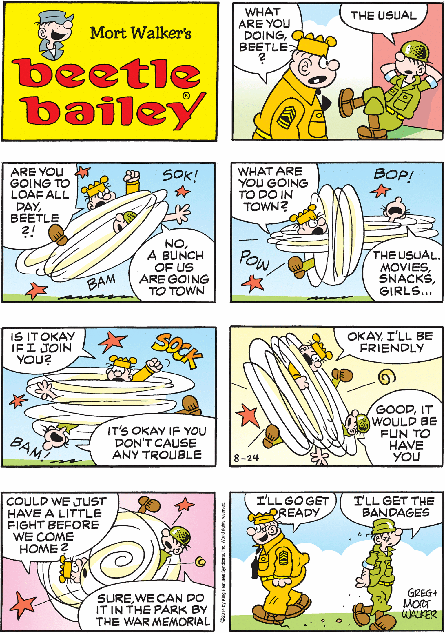 Cartoon OCR: WHAT ARE YOU DOINGBEETLE THEN YOU'LL GET THE USUAL! THE USUAL Mort Walker's beetle bailey SOCK ARE YOU GOING TO LOAF ALL DAYBEETLE ?! WHAT ARE YOU GOING TO DO IN TOWN? IS ITOKAY IFI JOIN YOU? BOP! SOK! ? NOA BUNCH OF US ARE GOING TO TOWN POW THE USUAL. MOVIESGIRLS... IT'S OKAY IF YOU DON'T CAUSE ANY TROUBLE BAM! BAM OKAYI'LL BE FRIENDLY I'LL GO GET READY I'LL GET THE BANDAGES COULD WE JUST HAVE A LITTLE FIGHT BEFORE WE COME HOME ? GOODIT WOULD BE FUN TO HAVE YOU SUREWE CAN DO IT IN THE PARK BY THE WAR MEMORIAL GREG+ MORT WALKER 8-24 www.BEETLEBAILEY.COM WHAT ARE YOU DOINGBEETLE THEN YOU'LL GET THE USUAL! THE USUAL Mort Walker's beetle bailey SOCK ARE YOU GOING TO LOAF ALL DAYBEETLE ?! WHAT ARE YOU GOING TO DO IN TOWN? IS ITOKAY IFI JOIN YOU? BOP! SOK! ? NOA BUNCH OF US ARE GOING TO TOWN POW THE USUAL. MOVIESGIRLS... IT'S OKAY IF YOU DON'T CAUSE ANY TROUBLE BAM! BAM OKAYI'LL BE FRIENDLY I'LL GO GET READY I'LL GET THE BANDAGES COULD WE JUST HAVE A LITTLE FIGHT BEFORE WE COME HOME ? GOODIT WOULD BE FUN TO HAVE YOU SUREWE CAN DO IT IN THE PARK BY THE WAR MEMORIAL GREG+ MORT WALKER 8-24 www.BEETLEBAILEY.COM