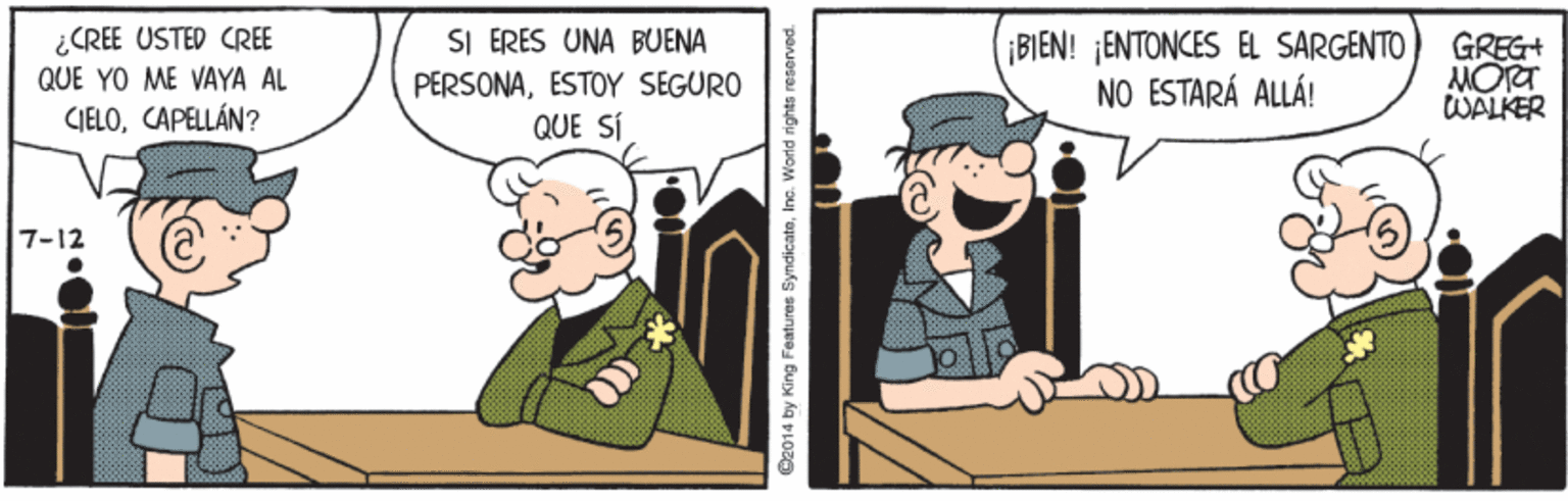 People OCR: ¿CREE USTED CREE QUE YO ME VAYA AL SI ERES UNA BUENA PERSONAESTOY SEGURO QUE SÍ ¡BIEN! ¡ENTONCES EL SARGENTO NO ESTARÁ ALLÁ! GREG+ MORT WALKER CIELOCAPELLÁN? 7-12 C2014 by King Features SyndicateInc. World rights rneserved. ¿CREE USTED CREE QUE YO ME VAYA AL SI ERES UNA BUENA PERSONAESTOY SEGURO QUE SÍ ¡BIEN! ¡ENTONCES EL SARGENTO NO ESTARÁ ALLÁ! GREG+ MORT WALKER CIELOCAPELLÁN? 7-12 C2014 by King Features SyndicateInc. World rights rneserved.