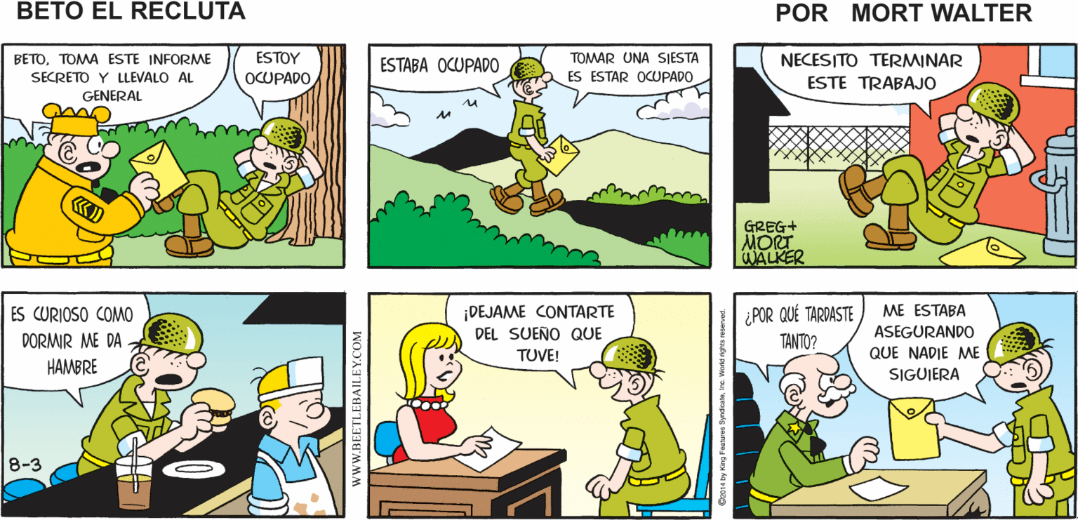 Mammal OCR: ESTOY AHÍ ESTÁ ALGUIEN QUE SARGENTOLLEVE ESTE REPORTE SECRETO AL OCUPADONUNCA ESTÁ OCUPADO Mort Walker's SEÑOR GENERAL beto el recluta TOMAR UNA SJESTA BETOTOMA ESTE INFORME SECRETO Y LLEVALO AL NECESITO TERMINAR ESTE TRABAJO ESTOY ESTABA OCUPADO ES ESTAR OCUPADO OCUPADO GENERAL GREG+ MORT WALKER ¡DEJAME CONTARTE DEL SUENO QUE ¿POR QUÉ TARDASTE TANTO? ME ESTABA ES CURIOSO COMO DORMIR ME DA ASEGURANDO TUVE! QUE NADIE ME HAMBRE SIGUJERA 8-3 wwW.BEETLEBAILEY.COM ESTOY AHÍ ESTÁ ALGUIEN QUE SARGENTOLLEVE ESTE REPORTE SECRETO AL OCUPADONUNCA ESTÁ OCUPADO Mort Walker's SEÑOR GENERAL beto el recluta TOMAR UNA SJESTA BETOTOMA ESTE INFORME SECRETO Y LLEVALO AL NECESITO TERMINAR ESTE TRABAJO ESTOY ESTABA OCUPADO ES ESTAR OCUPADO OCUPADO GENERAL GREG+ MORT WALKER ¡DEJAME CONTARTE DEL SUENO QUE ¿POR QUÉ TARDASTE TANTO? ME ESTABA ES CURIOSO COMO DORMIR ME DA ASEGURANDO TUVE! QUE NADIE ME HAMBRE SIGUJERA 8-3 wwW.BEETLEBAILEY.COM