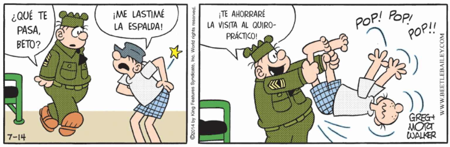 Recreation OCR: ¿QUÉ TE PASABETO? ¡ME LASTIMÉ LA ESPALDA! ¡TE AHORRARÉ LA VISITA AL QUIRO- POP! POPI POP! PRÁCTICO! GREG+ MORT WALKER 7?14 ©2014 by King Features SyndicatoInc. World rights resarved. ¿QUÉ TE PASABETO? ¡ME LASTIMÉ LA ESPALDA! ¡TE AHORRARÉ LA VISITA AL QUIRO- POP! POPI POP! PRÁCTICO! GREG+ MORT WALKER 7 ? 14 ©2014 by King Features SyndicatoInc. World rights resarved.