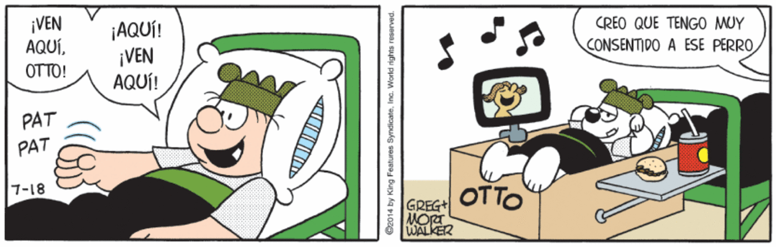 Art OCR: ¡VEN AQUÍ. OTTO! CREO QUE TENGO MUY ¡AQUÍ! ¡VEN AQUÍ! CONSENTIDO A ESE PERROPAT PAT OTTO 7-18 GREG+ MORT 8 WALKER 82014 by King Features Syndicate. Inc. World rights reserved. ¡VEN AQUÍ. OTTO! CREO QUE TENGO MUY ¡AQUÍ! ¡VEN AQUÍ! CONSENTIDO A ESE PERROPAT PAT OTTO 7-18 GREG+ MORT 8 WALKER 82014 by King Features Syndicate. Inc. World rights reserved.