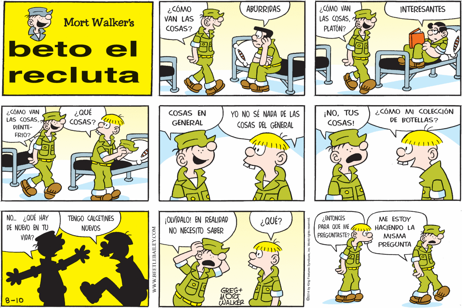 Human OCR: ¿CÓMO VAN LAS ¿CÓMO VAN LAS COSASPLATÓN? ABURRIDAS INTERESANTES Mort Walker's COSAS? beto el recluta ¡NOTUS COSAS! ¿CÓMO MI COLECCIÓN DE BOTELLAS? ¿CÓMO VAN ¿QUÉ COSAS EN GENERAL YO NO SÉ NADA DE LAS COSAS DEL GENERAL LAS COSASCOSAS? DIENTE- FRIO? NO ¿QUÉ HAY ¿ENTONCES PARA QUE ME PREGUNTASTE? e TENGO CALCETINES ¡OLVÍDALO! EN REALIDAD ¿QUÉ? ME ESTOY HACIENDO LA DE NUEVO EN TU NUEVOS NO NECESITO SABER MISMA PREGUNTA VIDA? GREG+ MORT WALKER 8-10 wwW.BEETLEBAILEY.COM ¿CÓMO VAN LAS ¿CÓMO VAN LAS COSASPLATÓN? ABURRIDAS INTERESANTES Mort Walker's COSAS? beto el recluta ¡NOTUS COSAS! ¿CÓMO MI COLECCIÓN DE BOTELLAS? ¿CÓMO VAN ¿QUÉ COSAS EN GENERAL YO NO SÉ NADA DE LAS COSAS DEL GENERAL LAS COSASCOSAS? DIENTE- FRIO? NO ¿QUÉ HAY ¿ENTONCES PARA QUE ME PREGUNTASTE? e TENGO CALCETINES ¡OLVÍDALO! EN REALIDAD ¿QUÉ? ME ESTOY HACIENDO LA DE NUEVO EN TU NUEVOS NO NECESITO SABER MISMA PREGUNTA VIDA? GREG+ MORT WALKER 8-10 wwW.BEETLEBAILEY.COM