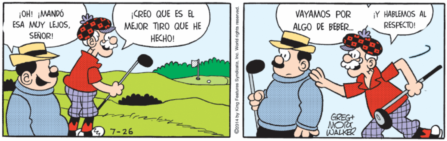 Rectangle OCR: ¡OH! MANDÓ ESA MUY LEJOSSEÑOR! VAYAMOS POR |CREO QUE ES EL MEJOR TIRO QUE HE ?????! ¡Y HABLEMOS AL RESPECTO! ALGO DE BEBER. GREG+ MORT WALKER 7-26 C2014 by King Features SyndicateInc. World rights rese ¡OH! MANDÓ ESA MUY LEJOSSEÑOR! VAYAMOS POR |CREO QUE ES EL MEJOR TIRO QUE HE ?????! ¡Y HABLEMOS AL RESPECTO! ALGO DE BEBER. GREG+ MORT WALKER 7-26 C2014 by King Features SyndicateInc. World rights rese