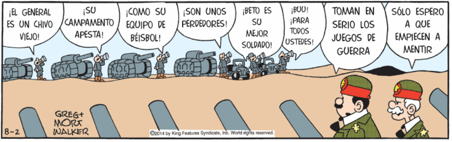 Rectangle OCR: SU CAMPAMENTO APESTA! |COMO SU EQUIPO DE BÉISBOL! ¡SON UNOS PERDEDORES! ¡BETO ES SU ¡BUU! PARA TODOS USTEDES! TOMAN EN SERIO LOS JUEGOS DE GUERRA ¡EL GENERAL ES UN CHIVO SÓLO ESPERO A QUE VIEJO! MEJOR EMPIECEN A SOLDADO! MENTIR GREG+ MORT WALKER 8-2 G2014 by King Features SyndicateInc. World righta reserved. SU CAMPAMENTO APESTA! |COMO SU EQUIPO DE BÉISBOL! ¡SON UNOS PERDEDORES! ¡BETO ES SU ¡BUU! PARA TODOS USTEDES! TOMAN EN SERIO LOS JUEGOS DE GUERRA ¡EL GENERAL ES UN CHIVO SÓLO ESPERO A QUE VIEJO! MEJOR EMPIECEN A SOLDADO! MENTIR GREG+ MORT WALKER 8-2 G2014 by King Features SyndicateInc. World righta reserved.