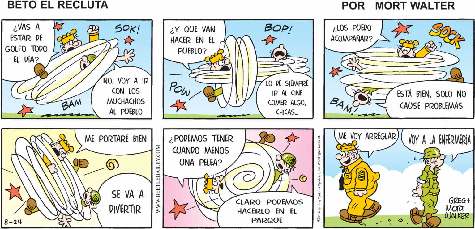 Rectangle OCR: LO DE SIEMPRE ENTONCES VAS A RECIBIR LO DE ¿QUÉ HACESBETO? Mort Walker's SIEMPRE beto el recluta ¿LOS PUEDO ACOMPAÑAR? SOCK BOP! ¿Y QUE VAN HACER EN EL PUEBLO? SOK! ¿VAS A ESTAR DE GOLFO TODO EL DÍA? LO DE SIEMPRE IR AL CINE COMER ALGOVOY A IR POWSOLO NO CON LOS BAM! CAUSE PROBLEMAS BAM MUCHACHOS AL PUEBLO CHICAS. ME VOY ARREGLAR) VOY A LA ENFERMERIA ¿PODEMOS TENER CUANDO MENOS ME PORTARÉ BIEN UNA PELEA? SE VA A GREG+ MORT WALKER CLARO PODEMOS DIVERTIR HACERLO EN EL PARQUE 8-24 wwW.BEETLEBAILEY.COM LO DE SIEMPRE ENTONCES VAS A RECIBIR LO DE ¿QUÉ HACESBETO? Mort Walker's SIEMPRE beto el recluta ¿LOS PUEDO ACOMPAÑAR? SOCK BOP! ¿Y QUE VAN HACER EN EL PUEBLO? SOK! ¿VAS A ESTAR DE GOLFO TODO EL DÍA? LO DE SIEMPRE IR AL CINE COMER ALGOVOY A IR POWESTÁ BIENSOLO NO CON LOS BAM! CAUSE PROBLEMAS BAM MUCHACHOS AL PUEBLO CHICAS. ME VOY ARREGLAR) VOY A LA ENFERMERIA ¿PODEMOS TENER CUANDO MENOS ME PORTARÉ BIEN UNA PELEA? SE VA A GREG+ MORT WALKER CLARO PODEMOS DIVERTIR HACERLO EN EL PARQUE 8-24 wwW.BEETLEBAILEY.COM