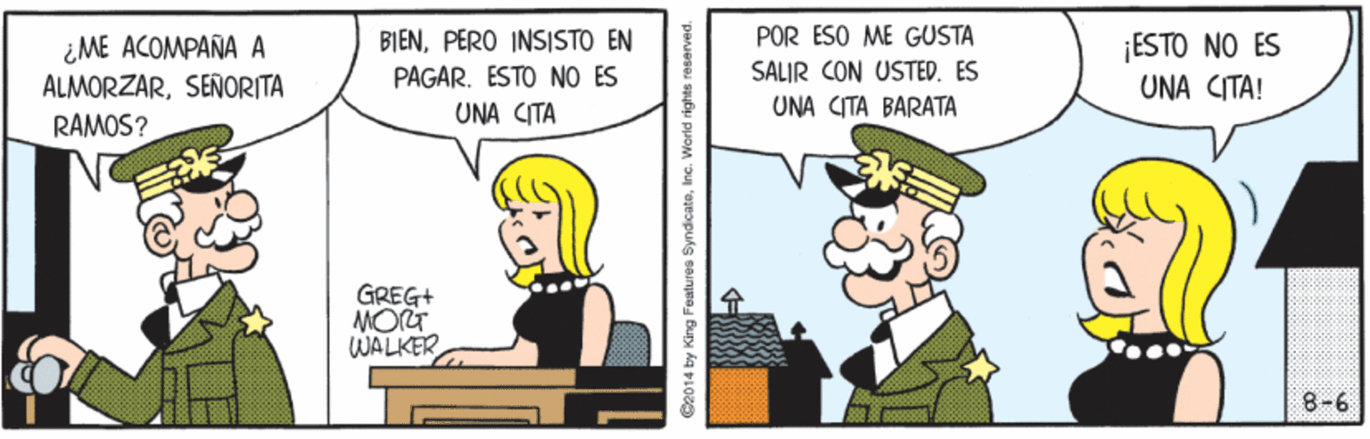 Mode of transport OCR: ¿ME ACOMPAÑA A ALMORZARSEÑORITA BIENPERO INSISTO EN PAGAR. ESTO NO ES POR ESO ME GUSTA SALIR CON USTED. ES ¡ESTO NO ES UNA CITA! UNA CITA UNA (TA ?ARATA RAMOS? GREG+ MORT WALKER 8-6 C2014 by King Features SyndicateInc. World rights ¿ME ACOMPAÑA A ALMORZARSEÑORITA BIENPERO INSISTO EN PAGAR. ESTO NO ES POR ESO ME GUSTA SALIR CON USTED. ES ¡ESTO NO ES UNA CITA! UNA CITA UNA (TA ?ARATA RAMOS? GREG+ MORT WALKER 8-6 C2014 by King Features SyndicateInc. World rights