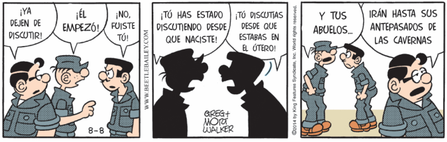 Illustration OCR: ¡YA DEJEN DE DISCUTIR! IRÁN HASTA SUS TÚ HAS ESTADO DISCUTIENDO DESDEQUE NACISTE! ¡NOTÓ DISCUTIAS DESDE QUE Y TUS EMPEZÓ!/ FUISTE TÚ! ABUELOS. ANTEPASADOS DE ESTABAS EN LAS CAVERNAS EL ÚTERO! GREG+ 8-8 WALKER wwW.BEETLEBAILEY.COM C2014 by King Features SyndicateInc. WWorld rights reserved. ¡YA DEJEN DE DISCUTIR! IRÁN HASTA SUS TÚ HAS ESTADO DISCUTIENDO DESDEQUE NACISTE! ¡NOTÓ DISCUTIAS DESDE QUE Y TUS EMPEZÓ!/ FUISTE TÚ! ABUELOS. ANTEPASADOS DE ESTABAS EN LAS CAVERNAS EL ÚTERO! GREG+ 8-8 WALKER wwW.BEETLEBAILEY.COM C2014 by King Features SyndicateInc. WWorld rights reserved.