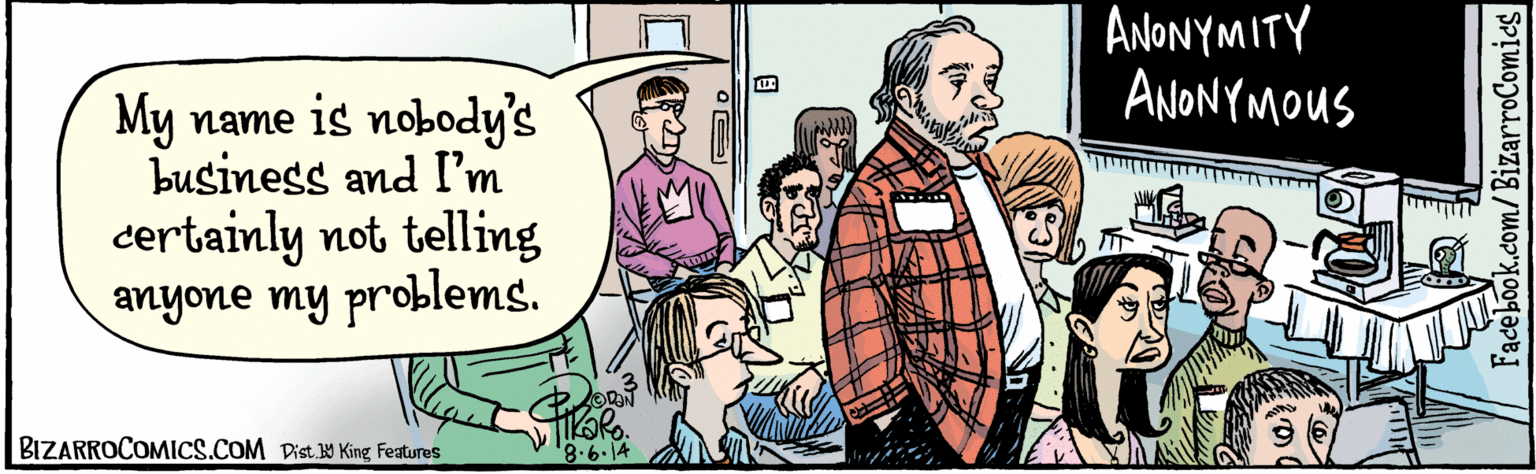 Parallel OCR: BIZARROCOMICS.COM Facebook.com/ BizarroComies Dig. 5 King Features My name is none of your business and I'm certainly not telling anyone my problems. ANONYMITY ANONYMOUS BIZARROCOMICS.COM Facebook.com/ BizarroComies Dig. 5 King Features My name is none of your business and I'm certainly not telling anyone my problems. ANONYMITY ANONYMOUS