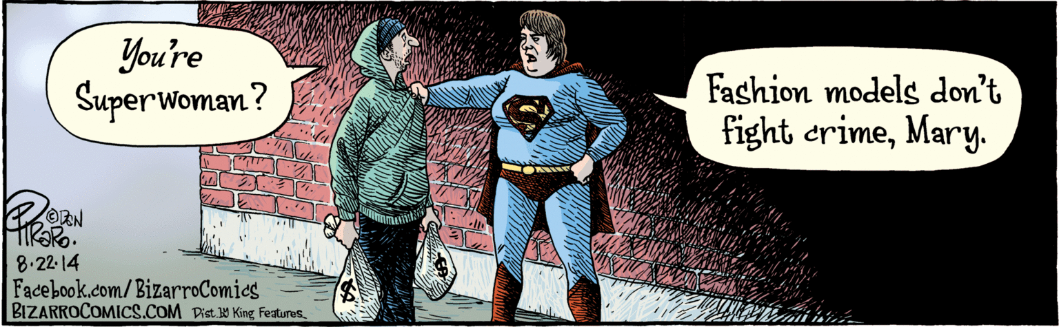 Font OCR: Dist 9 King features You're Superwoman ? Wov Fashion models don't fight crimeMary. 8.22-14 BIZARROCOMICS.COMFacebook.com/ BizarroComics Dist 9 King features You're Superwoman ? Wov Fashion models don't fight crimeMary. 8.22-14 BIZARROCOMICS.COMFacebook.com/ BizarroComics