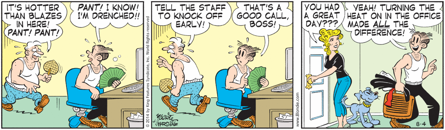 Conversation OCR: PANT! I KNOW! I'M DRENCHED!! TELL THE STAFF TO KNOCK OFF EARLY! THAT'S A 2 GOOD CALLBOSS! YOU HAD IT'S HOTTER THAN BLAZES IN HERE! PANT! PANT!) VEAH! TURNING THE A GREAT ) HEAT ON IN THE OFFICE DAY??? MADE ALL THE DIFFERENCE! 8.4 © 2014 by King Features SyndicateInc. PANT! I KNOW! I'M DRENCHED!! TELL THE STAFF TO KNOCK OFF EARLY! THAT'S A 2 GOOD CALLBOSS! YOU HAD IT'S HOTTER THAN BLAZES IN HERE! PANT! PANT!) VEAH! TURNING THE A GREAT ) HEAT ON IN THE OFFICE DAY??? MADE ALL THE DIFFERENCE! 8.4 © 2014 by King Features Syndicate