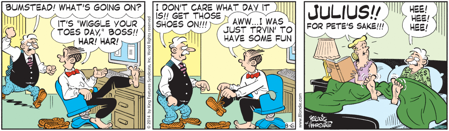 Illustration OCR: I DON'T CARE WHAT DAY IT IS! GET THOSE SHOES ON!!!) JULIUS! BUMSTEAD! WHAT'S GOING ON? IT'S "WIGGLE YOUR TOES DAY" BOS! HAR! HAR! AWW...I WAS JUST TRYIN' TO HAVE SOME FUN HEE! HEE! HEE! FOR PETE'S SAKE!!! 2014 by King Features SyndicateI DON'T CARE WHAT DAY IT IS! GET THOSE SHOES ON!!!) JULIUS! BUMSTEAD! WHAT'S GOING ON? IT'S "WIGGLE YOUR TOES DAY" BOS! HAR! HAR! AWW...I WAS JUST TRYIN' TO HAVE SOME FUN HEE! HEE! HEE! FOR PETE'S SAKE!!! 2014 by King Features Syndicate