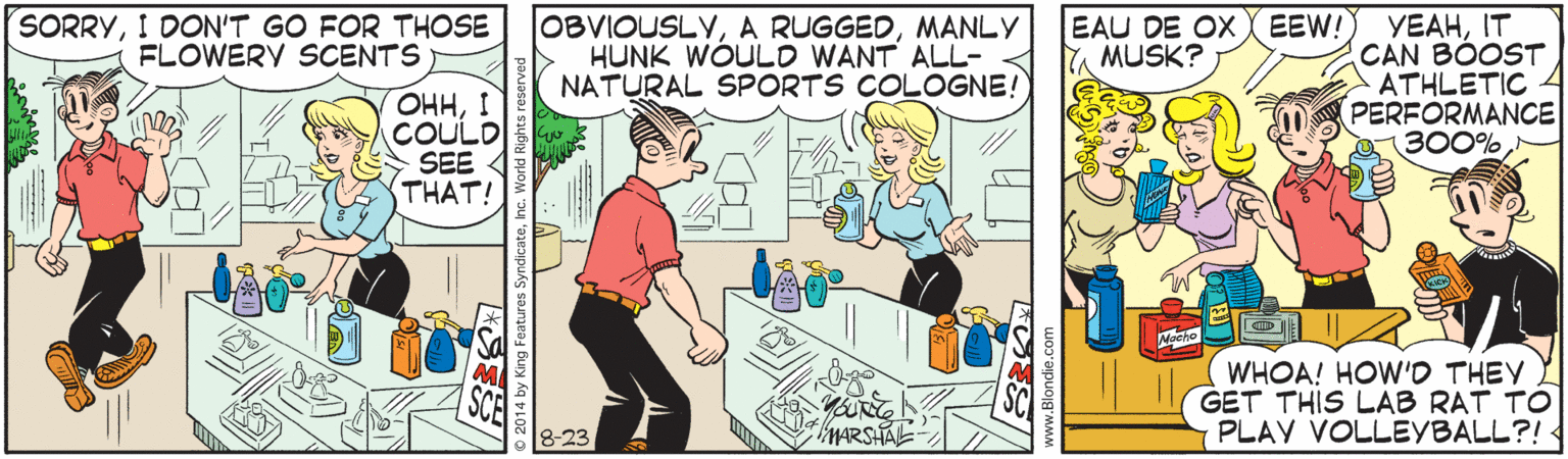 Cartoon OCR: SORRYI DON'T GO FOR THOSE FLOWERV SCENTS OBVIOUSLYMANLY HUNK WÓULO WANT ALL- NATURAL SPORTS COLOGNE! EAU DE OX EEW!) YEAHIT CAN BÓOST ATHLETIC 4 PERFORMANCE 300% MUSK? OHHI COULD SEE 4 THAT! Nocto WHOA! HOW'O THEY GET THIS LAB RAT TO PLAY VOLLEYBALL?! -23 MARSHAL- SORRYI DON'T GO FOR THOSE FLOWERV SCENTS OBVIOUSLYA RUGGEDMANLY HUNK WÓULO WANT ALL- NATURAL SPORTS COLOGNE! EAU DE OX EEW!) YEAHIT CAN BÓOST ATHLETIC 4 PERFORMANCE 300% MUSK? OHHI COULD SEE 4 THAT! Nocto WHOA! HOW'O THEY GET THIS LAB RAT TO PLAY VOLLEYBALL?! -23 MARSHAL-