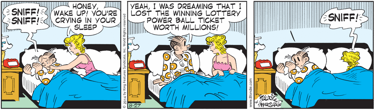 Conversation OCR: HONEYSNIFF!-dwAKE UP! VOU'RE SNIFF!CRYING IN YOUR SLEEP YEAHI WAS DREAMING THAT I LOST THE WINNING LOTTERY POWER BALL TICKET WORTH MILLIONS! SNIFF! MARSAE HONEYSNIFF!-dwAKE UP! VOU'RE SNIFF!CRYING IN YOUR SLEEP YEAHI WAS DREAMING THAT I LOST THE WINNING LOTTERY POWER BALL TICKET WORTH MILLIONS! SNIFF! MARSAE
