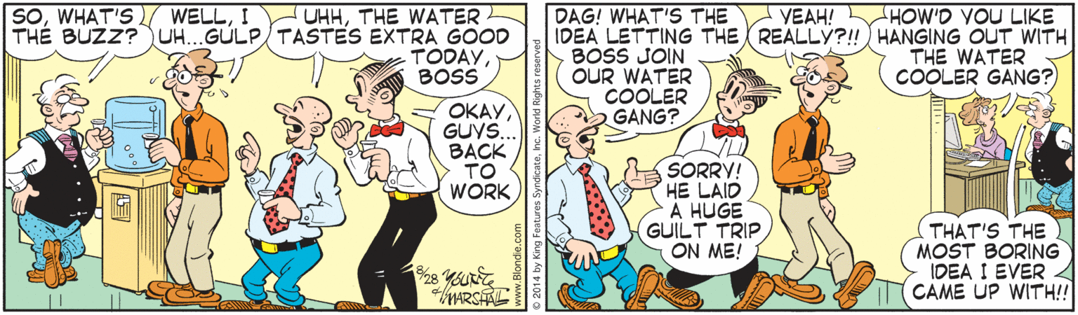 Happy OCR: DAG! WHAT'S THE IDEA LETTING THE REALLY?! HANGING OUT WITH BOSS JOIN OUR WATER COOLER GANG? SOI HOW'D YOU LIKE UHHTHE WATER THE BUZZ?UH...GÚLP/ TASTES EXTRA GOOD TODAYBOSS VEAH! THE WATER COOLER GANG? ????GUYS. BACK TO WORK SORRY! HE LAID A HUGE GUILT TRIP ON ME! THAT'S THE MOST BORING IDEA I EVER CAME UP WITH!! WARSHAL DAG! WHAT'S THE IDEA LETTING THE REALLY?! HANGING OUT WITH BOSS JOIN OUR WATER COOLER GANG? SOWHAT'S WELLI HOW'D YOU LIKE UHHTHE WATER THE BUZZ?UH...GÚLP/ TASTES EXTRA GOOD TODAYBOSS VEAH! THE WATER COOLER GANG? ????GUYS. BACK TO WORK SORRY! HE LAID A HUGE GUILT TRIP ON ME! THAT'S THE MOST BORING IDEA I EVER CAME UP WITH!! WARSHAL