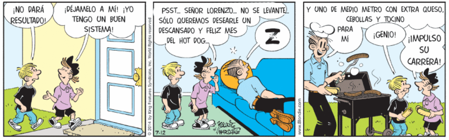 Conversation OCR: NO DARÁ RESULTADO! DÉJAMELO A MÍ! ¡YO TENGO UN BUEN SISTEMA! PSST. SEÑOR LORENZO. NO SE LEVANTE. SÓLO QUEREMOS DESEARLE UN Y UNO DE MED10 METRO CON EXTRA QUESOCEBOLLAS Y TOCINO DESCANSADO Y FELIZ MES PARA MI ¡GENIO! ¡IMPULSO DEL HOT DOG. SU CARRERA! 7-12 by King Features Syndicateinc. World Rights reaserve NO DARÁ RESULTADO! DÉJAMELO A MÍ! ¡YO TENGO UN BUEN SISTEMA! PSST. SEÑOR LORENZO. NO SE LEVANTE. SÓLO QUEREMOS DESEARLE UN Y UNO DE MED10 METRO CON EXTRA QUESOCEBOLLAS Y TOCINO DESCANSADO Y FELIZ MES PARA MI ¡GENIO! ¡IMPULSO DEL HOT DOG. SU CARRERA! 7-12 by King Features Syndicateinc. World Rights reaserve