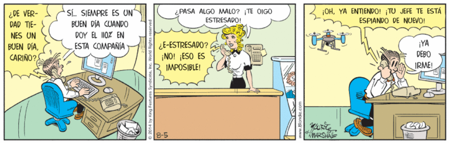 Illustration OCR: ¿ DE VER- DAD TIE- SÍ SIEMPRE ES UN PASA ALGO MALO? TE OIG0 ESTRESAPO! |OHYA ENTIENDO! TU JEFE TE ESTÁ ESPIANDO DE NUEVO! BUEN DÍA CUANPO NES UN DOY EL I10% EN ¿E-ESTRESADO? ¡NO! ¡ESO ES IMPOSIBLE! ¡YA DEBO ESTA COMPAÑÍA BUEN DÍACARIÑO? IRME! ¿ DE VER- DAD TIE- SÍ SIEMPRE ES UN PASA ALGO MALO? TE OIG0 ESTRESAPO! |OHYA ENTIENDO! TU JEFE TE ESTÁ ESPIANDO DE NUEVO! BUEN DÍA CUANPO NES UN DOY EL I10% EN ¿E-ESTRESADO? ¡NO! ¡ESO ES IMPOSIBLE! ¡YA DEBO ESTA COMPAÑÍA BUEN DÍACARIÑO? IRME!