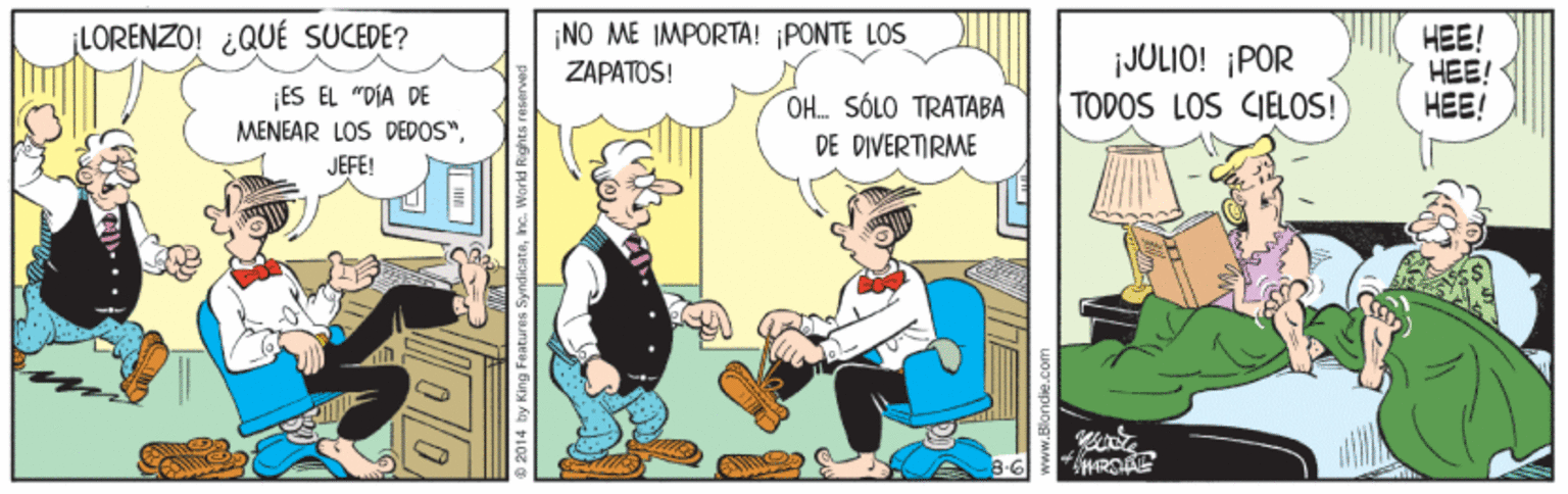 Fiction OCR: LORENZO! ¿QUÉ SUCEDE? ¡NO ME IMPORTA! ¡PONTE LOS ZAPATOS! iJULIO! ¡POR TODOS LOS CIELOS! HEE! HEE! ???! ES EL "DÍA DE OH. SÓLO TRATABA MENEAR LOS DEDOS". DE DIVERTIRME JEFE! 2014 by King Features Synd LORENZO! ¿QUÉ SUCEDE? ¡NO ME IMPORTA! ¡PONTE LOS ZAPATOS! iJULIO! ¡POR TODOS LOS CIELOS! HEE! HEE! ???! ES EL "DÍA DE OH. SÓLO TRATABA MENEAR LOS DEDOS". DE DIVERTIRME JEFE! 2014 by King Features Synd