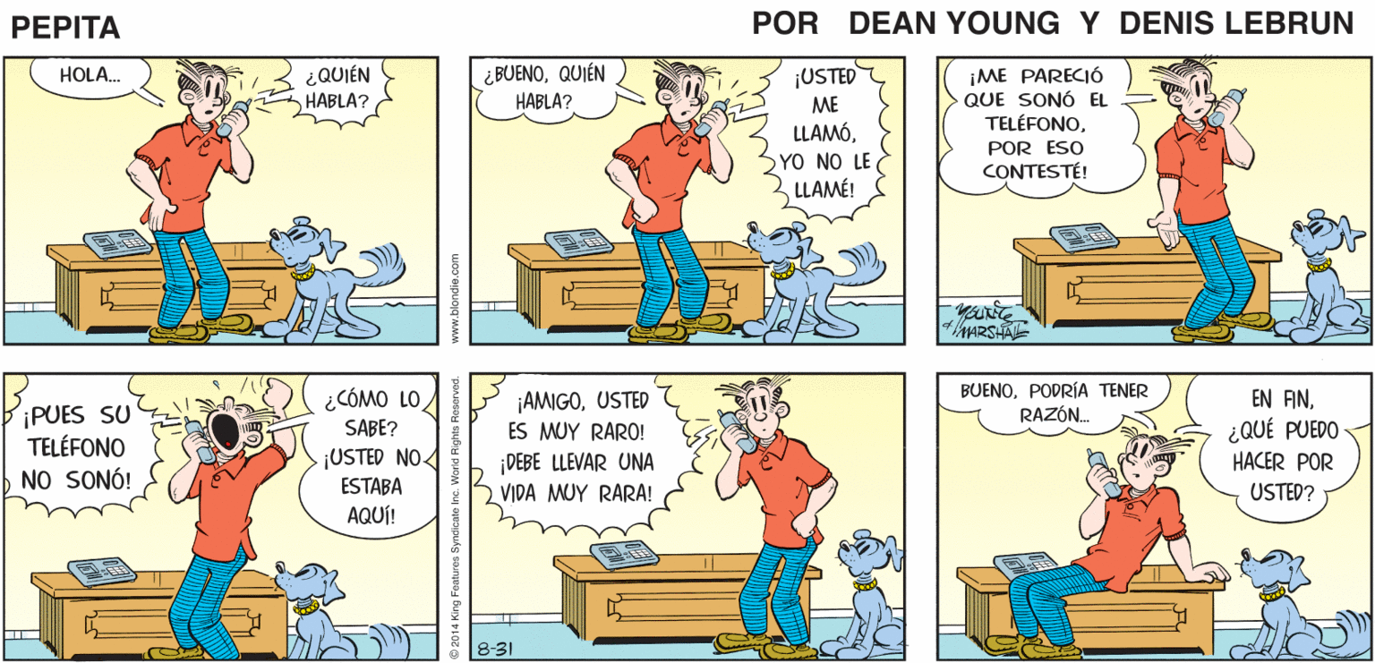 Window OCR: PEPITA DEAN YU JOHN MARSHAL- ¿QUIÉN HABLA? ¿ BUENOQUIÉN HABLA? ¡ME PARECIÓ QUE SONÓ EL TELÉFONOHOLA. ¡USTED ME LLAMÓOYO NO LE LLAMÉ! POR ESO CONTESTÉ! MARSH BiPUES ¿CÓMO LO SABE? BUENOPODRÍA TENER RAZÓN. EN FN¿QUÉ PUEDO ¡AMIGOUSTED7 SU TELÉFONO NO SONÓ! ES MUY RARO! jUSTED NO. DEBE LLEVAR UNA VIDA MUY RARA! HACER POR ESTABA USTED? AQUÍ! 8-31 14 King Foatures Syndicate www.blondie.com PEPITA DEAN YU JOHN MARSHAL- ¿QUIÉN HABLA? ¿ BUENOQUIÉN HABLA? ¡ME PARECIÓ QUE SONÓ EL TELÉFONOHOLA. ¡USTED ME LLAMÓOYO NO LE LLAMÉ! POR ESO CONTESTÉ! MARSH BiPUES ¿CÓMO LO SABE? BUENOPODRÍA TENER RAZÓN. EN FN¿QUÉ PUEDO ¡AMIGOUSTED7 SU TELÉFONO NO SONÓ! ES MUY RARO! jUSTED NO. DEBE LLEVAR UNA VIDA MUY RARA! HACER POR ESTABA USTED? AQUÍ! 8-31 14 King Foatures Syndicate www.blondie.com