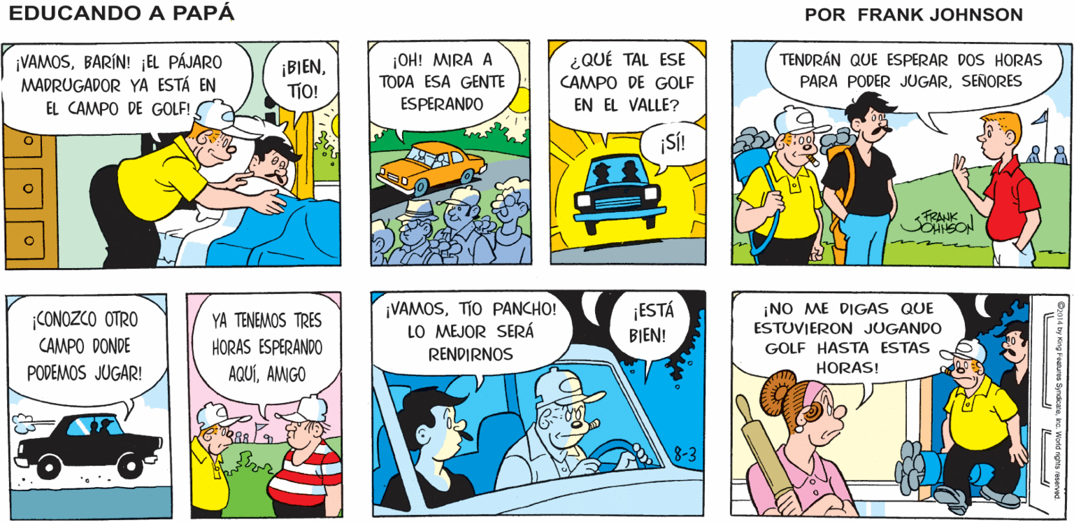 Art OCR: ¡PONDRÉ EL DESPERTADOR A LAS 5 DE LA MAÑANA! ¡NO QUIERO PERDERME ESTO! EDUCANDO A EL CLIMA DE MAÑANA SERÁ EL MEJOR DE TODA LA SEMANA! PAPA FRANK JOHNSON ¡VAMOSBARÍN! EL PÁJARO MADRUGADOR YA ESTÁ EN EL CAMPO DE GOLF! ¡BIENTIO! ¡OH! MIRA A TODA ESA GENTE ESPERANDO ¿QUÉ TAL ESE CAMPO DE GOLF TENDRÁN QUE ESPERAR DOS HORAS PARA PODER JUGARSENORES EN EL VALLE? SÍ! TRANK SOHISON ¡VAMOSTIO PANCHO! LO MEJOR SERÁ RENDIRNOS ¡ESTÁ BIEN! ¡NO ME DIGAS QUE ESTUVIERON JUGANDO CONOZCO OTRO YA TENEMOS TRES HORAS ESPERANDO CAMPO DONDE GOLF HASTA ESTAS PODEMOS JUGAR! AQUÍAMIGO HORAS! 8-3 ¡PONDRÉ EL DESPERTADOR A LAS 5 DE LA MAÑANA! ¡NO QUIERO PERDERME ESTO! EDUCANDO A EL CLIMA DE MAÑANA SERÁ EL MEJOR DE TODA LA SEMANA! PAPA FRANK JOHNSON ¡VAMOSBARÍN! EL PÁJARO MADRUGADOR YA ESTÁ EN EL CAMPO DE GOLF! ¡BIENTIO! ¡OH! MIRA A TODA ESA GENTE ESPERANDO ¿QUÉ TAL ESE CAMPO DE GOLF TENDRÁN QUE ESPERAR DOS HORAS PARA PODER JUGARSENORES EN EL VALLE? SÍ! TRANK SOHISON ¡VAMOSTIO PANCHO! LO MEJOR SERÁ RENDIRNOS ¡ESTÁ BIEN! ¡NO ME DIGAS QUE ESTUVIERON JUGANDO CONOZCO OTRO YA TENEMOS TRES HORAS ESPERANDO CAMPO DONDE GOLF HASTA ESTAS PODEMOS JUGAR! AQUÍAMIGO HORAS! 8-3