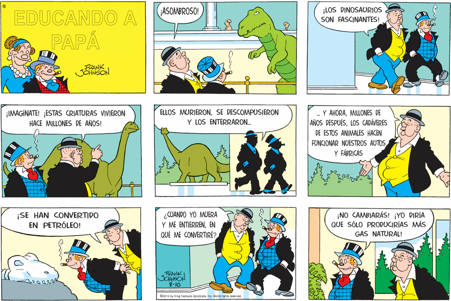 Line OCR: EDUCANDO A ¡ASOMBROSO! ¡LOS DINOSAURIOS SON FASCINANTES! PAPÁ FZANK JOHNSON ¡IMAGINATE! ESTAS CRIATURAS VIVIERON HACE MILLONES DE AÑOS! ELLOS MURIERONSE DESCOMPUSIERON Y LOS ENTERRARON. -Y AHORAMILLONES DE AÑOS DESPUÉSLOS CADÁVERES DE ESTOS ANIMALES HACEN FUNCIONAR NUESTROS AUTOS Y FÁBRICAS ¡SE HAN CONVERTIDO EN PETRÓLEO! ¿CUANDO YO MUERA Y ME ENTIERRENEN QUÉ ME CONVERTIRÉ? ¡NO CAMBIARÁS! ¡YO DIRÍA QUE SÓLO PRODUCIRÍAS MÁS GAS NATURAL! FRANK SOHNSON 8-10 O2014 by King Foatres Smaloata. no. Worid rights recervaa EDUCANDO A ¡ASOMBROSO! ¡LOS DINOSAURIOS SON FASCINANTES! PAPÁ FZANK JOHNSON ¡IMAGINATE! ESTAS CRIATURAS VIVIERON HACE MILLONES DE AÑOS! ELLOS MURIERONSE DESCOMPUSIERON Y LOS ENTERRARON. -Y AHORAMILLONES DE AÑOS DESPUÉSLOS CADÁVERES DE ESTOS ANIMALES HACEN FUNCIONAR NUESTROS AUTOS Y FÁBRICAS ¡SE HAN CONVERTIDO EN PETRÓLEO! ¿CUANDO YO MUERA Y ME ENTIERRENEN QUÉ ME CONVERTIRÉ? ¡NO CAMBIARÁS! ¡YO DIRÍA QUE SÓLO PRODUCIRÍAS MÁS GAS NATURAL! FRANK SOHNSON 8-10 O2014 by King Foatres Smaloata. no. Worid rights recervaa