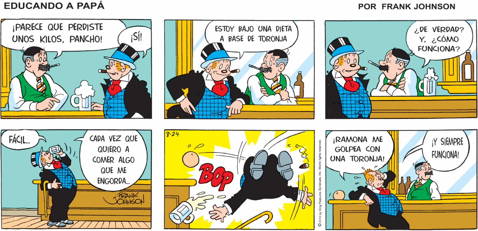 Line OCR: EDUCANDO A ¡PANCHO! ¡HOLAPERICO! ¡TE VES MUY BIENAMIGO! PAPÁ FRANK ¡PARECE QUE PERDISTE UNOS KILOSPANCHO! ESTOY BAJO UNA DIETA A BASE DE TORONJA ¿DE VERDAD? Y. ¿CÓMO FUNCIONA? ¡S! 8-24 FÁCIL. CADA VEZ QUE ¡RAMONA ME GOLPEA CON UNA TORONJA! ¡Y SIEMPRE FUNCIONA! QUIERO A COMER ALGO QUE ME ENGORDA. FRANK CHNSON EDUCANDO A ¡PANCHO! ¡HOLAPERICO! ¡TE VES MUY BIENAMIGO! PAPÁ FRANK ¡PARECE QUE PERDISTE UNOS KILOSPANCHO! ESTOY BAJO UNA DIETA A BASE DE TORONJA ¿DE VERDAD? Y. ¿CÓMO FUNCIONA? ¡S! 8-24 FÁCIL. CADA VEZ QUE ¡RAMONA ME GOLPEA CON UNA TORONJA! ¡Y SIEMPRE FUNCIONA! QUIERO A COMER ALGO QUE ME ENGORDA. FRANK CHNSON
