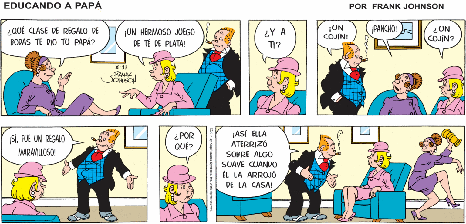 Yellow OCR: Y AQUÍ ESTAMOS EN EL DÍA DE NUESTRA BODA ¡QUÉ BONITO! EDUCANDO A PAPÁ FRANK ¿QUÉ CLASE DE REGALO DE BODAS TE DIO TU PAPÁ? ¡UN HERMOSO JUEGO DE TÉ DE PLATA! ¿Y A TI? ¡UN COJÍN! ¡PANCHO! ¿UN COJÍN? 8-31 FRANK ¿POR QUÉ? ¡ASÍ ELLA ATERRIZÓ SOBRE ALGO SÍFUE UN REGALO MARAVILLOSO! SUAVE CUANDO ÉL LA ARROJÓ DE LA CASA! Y AQUÍ ESTAMOS EN EL DÍA DE NUESTRA BODA ¡QUÉ BONITO! EDUCANDO A PAPÁ FRANK ¿QUÉ CLASE DE REGALO DE BODAS TE DIO TU PAPÁ? ¡UN HERMOSO JUEGO DE TÉ DE PLATA! ¿Y A TI? ¡UN COJÍN! ¡PANCHO! ¿UN COJÍN? 8-31 FRANK ¿POR QUÉ? ¡ASÍ ELLA ATERRIZÓ SOBRE ALGO SÍFUE UN REGALO MARAVILLOSO! SUAVE CUANDO ÉL LA ARROJÓ DE LA CASA!