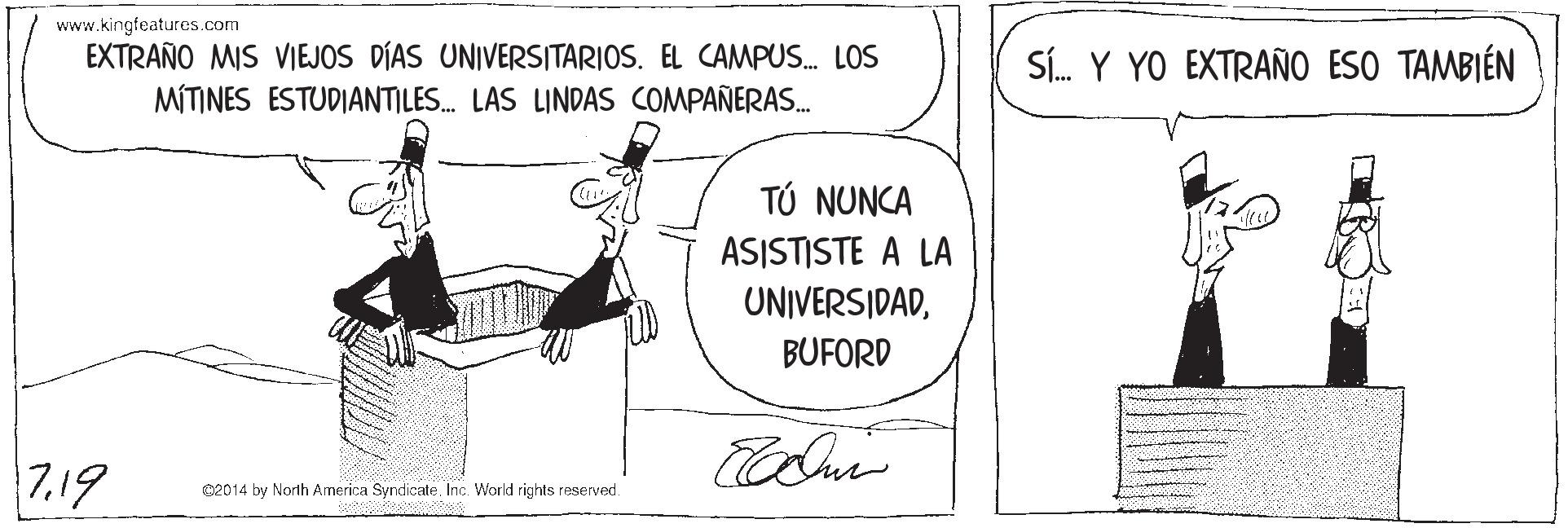 Rectangle OCR: www.kingfeatures.com EXTRAÑO MIS VIEJOS DÍAS UNIVERSITARIOS. EL CAMPUS. LOS Sí. Y YO EXTRAÑO ESO TAMBIÉN MÍTINES ESTUDIANTILES. LAS LINDAS COMPAÑERAS. TÚ NUNCA ASISTISTE A LA UNIVERSIDADBUFORD 7.19 02014 by North America Syndicate. Inc. World rights reserved. www.kingfeatures.com EXTRAÑO MIS VIEJOS DÍAS UNIVERSITARIOS. EL CAMPUS. LOS Sí. Y YO EXTRAÑO ESO TAMBIÉN MÍTINES ESTUDIANTILES. LAS LINDAS COMPAÑERAS. TÚ NUNCA ASISTISTE A LA UNIVERSIDADBUFORD 7.19 02014 by North America Syndicate. Inc. World rights reserved.