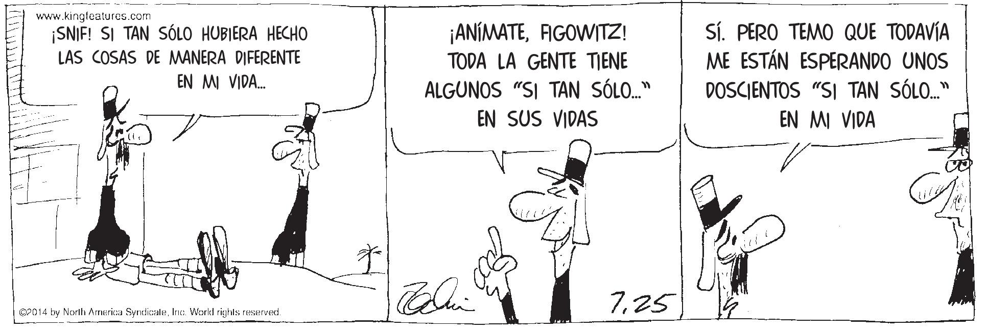 Illustration OCR: www.kingfeatures.com SNIF! SI TAN SÓLO HUBIERA HECHO LAS COSAS DE MANERA DIFERENTE Sí. PERO TEMO QUE TODAVÍA ME ESTÁN ESPERANDO UNOS ¡ANÍMATEFIGOWITZ! TODA LA GENTE TIENE EN M VIDA. ALGUNOS "SI TAN SÓLO." DOSCIENTOS "SI TAN SÓLO." EN MI VIDA EN SUS VIDAS 725 OP014 by Norlh Amerika SyrdicaleInt: World righls reserved. www.kingfeatures.com SNIF! SI TAN SÓLO HUBIERA HECHO LAS COSAS DE MANERA DIFERENTE Sí. PERO TEMO QUE TODAVÍA ME ESTÁN ESPERANDO UNOS ¡ANÍMATEFIGOWITZ! TODA LA GENTE TIENE EN M VIDA. ALGUNOS "SI TAN SÓLO." DOSCIENTOS "SI TAN SÓLO." EN MI VIDA EN SUS VIDAS 725 OP014 by Norlh Amerika SyrdicaleInt: World righls reserved.
