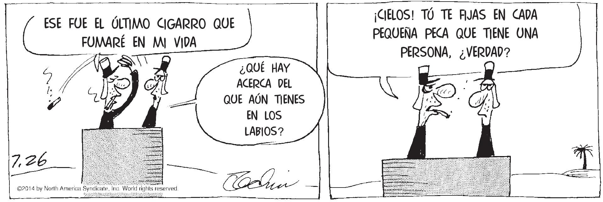 Conversation OCR: ESE FUE EL ÚLTIMO CIGARRO QUE FUMARÉ EN MI VIDA ¡CIELOS! TÚ TE AJAS EN CADA PEQUEÑA PECA QUE TIENE UNA PERSONA¿VERDAD? ¿QUÉ HAY ACERCA DEL QUE AÚN TIENES EN LOS LABIOS? 7.26 O2014 by North America SyrndicateInc:. World rights reserved. ESE FUE EL ÚLTIMO CIGARRO QUE FUMARÉ EN MI VIDA ¡CIELOS! TÚ TE AJAS EN CADA PEQUEÑA PECA QUE TIENE UNA PERSONA¿VERDAD? ¿QUÉ HAY ACERCA DEL QUE AÚN TIENES EN LOS LABIOS? 7.26 O2014 by North America SyrndicateInc:. World rights reserved.