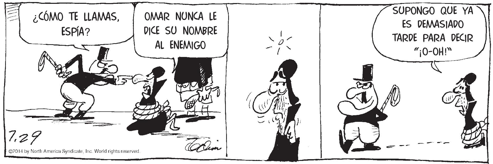 Art OCR: SUPONGO QUE YA ¿CÓMO TE LLAMASESPÍA? OMAR NUNCA LE ES DEMASIADO TARDE PARA DECIR DICE SU NOMBRE AL ENEMIGO ";0-OH!" 7.29 P014 by North Americaa SyrdicaleInc. World rights raserved. SUPONGO QUE YA ¿CÓMO TE LLAMASESPÍA? OMAR NUNCA LE ES DEMASIADO TARDE PARA DECIR DICE SU NOMBRE AL ENEMIGO ";0-OH!" 7.29 P014 by North Americaa SyrdicaleInc. World rights raserved.