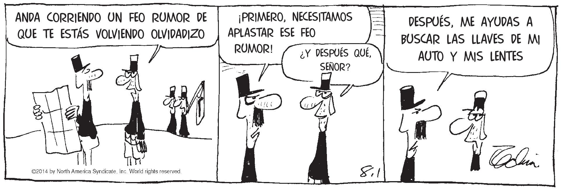 Black-and-white OCR: ANDA CORRIENDO UN FEO RUMOR DE QUE TE ESTÁS VOLVIENDO OLVIDADIZO ¡PRIMERONECESITAMOS APLASTAR ESE FEO DESPUÉSME AYUDAS A BUSCAR LAS LLAVES DE MI AUTO Y MIS LENTES RUMOR! ¿Y DESPUÉS QUÉSEÑOR? e2014 by North America SyndicateInc. World rights reserved. 811 ANDA CORRIENDO UN FEO RUMOR DE QUE TE ESTÁS VOLVIENDO OLVIDADIZO ¡PRIMERONECESITAMOS APLASTAR ESE FEO DESPUÉSME AYUDAS A BUSCAR LAS LLAVES DE MI AUTO Y MIS LENTES RUMOR! ¿Y DESPUÉS QUÉSEÑOR? e2014 by North America SyndicateInc. World rights reserved. 811
