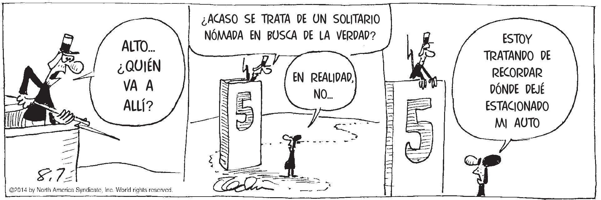 Sharing OCR: ¿ACASO SE TRATA DE UN SOLITARIO NÓMADA EN BUSCA DE LA VERDAD? ESTOY ALTO. TRATANDO DE RECORDAR DÓNDE DEJÉ ESTACIONADO MI AUTO ¿QUIÉN EN REALIDADVA A NO. ALLÍ? 8.721 OP014 by North America SyndienteInc. World rights reacrved. ¿ACASO SE TRATA DE UN SOLITARIO NÓMADA EN BUSCA DE LA VERDAD? ESTOY ALTO. TRATANDO DE RECORDAR DÓNDE DEJÉ ESTACIONADO MI AUTO ¿QUIÉN EN REALIDADVA A NO. ALLÍ? 8.721 OP014 by North America SyndienteInc. World rights reacrved.