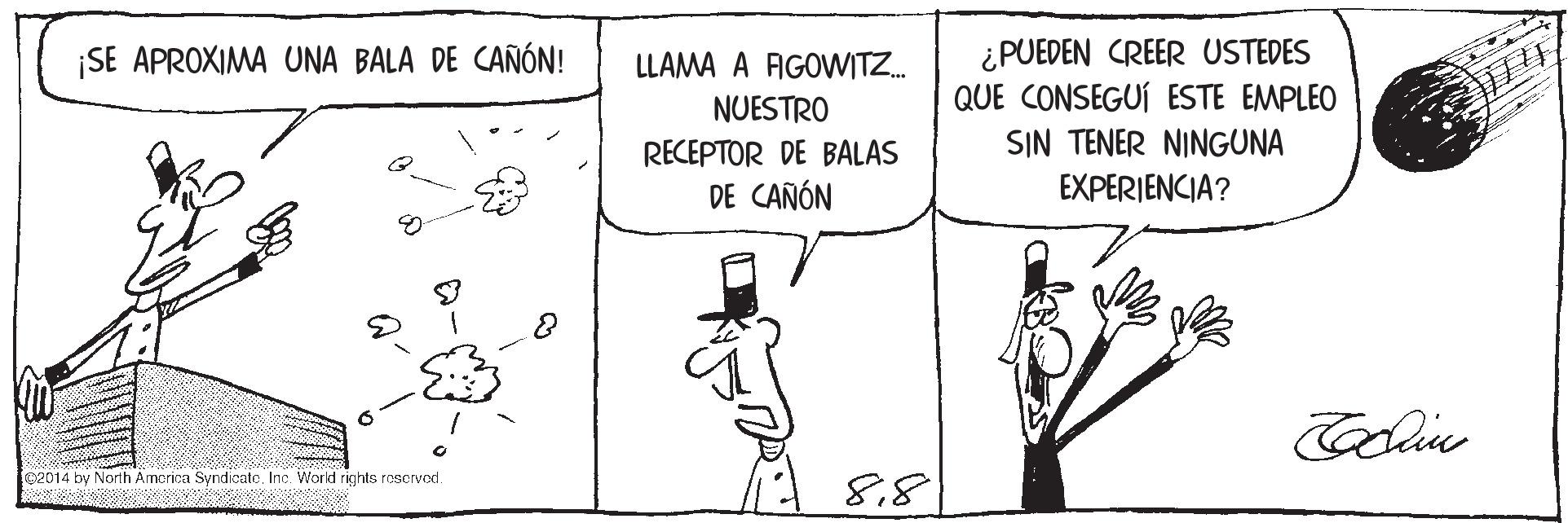 Font OCR: ¿PUEDEN CREER USTEDES QUE CONSEGUÍ ESTE EMPLEO ¡SE APROXIMA UNA BALA DE CAÑÓN! LLAMA A FAGOWITZ. NUESTRO SIN TENER NINGUNA RECEPTOR DE BALAS DE CAÑÓN EXPERIENCIA? 02014 by North America SyndicateInc. World rights rescrved 8.8 ¿PUEDEN CREER USTEDES QUE CONSEGUÍ ESTE EMPLEO ¡SE APROXIMA UNA BALA DE CAÑÓN! LLAMA A FAGOWITZ. NUESTRO SIN TENER NINGUNA RECEPTOR DE BALAS DE CAÑÓN EXPERIENCIA? 02014 by North America SyndicateInc. World rights rescrved 8.8
