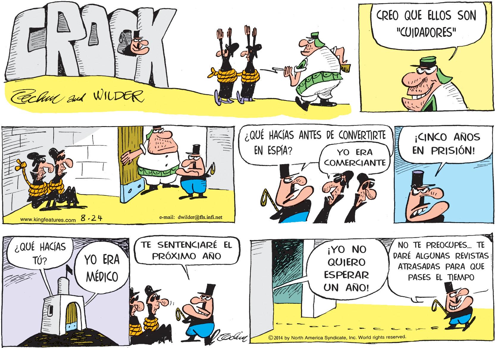 Organism OCR: CRICK CREO QUE ELLOS SON #? "CUIDADORES" Cch ad WILDER ¿QUÉ HACÍAS ANTES DE CONVERTIRTE EN ESPÍA? ¡CINCO AÑOS EN PRISIÓN! YO ERA COMERCIANTE e-mail: dwilder@fis.infi.net www.kingfeatures.com 8.24 ¿QUÉ HACÍAS TÚ? TE SENTENCIARÉ EL PRÓXIMO ANO ¡YO NO QUIERO NO TE PREOCUPES. TE DARÉ ALGUNAS REVISTAS YO ERA ATRASADAS PARA QUE MÉDICO ESPERAR PASES EL TIEMPO UN AÑO! © 2014 by North America SyndicateInc. World rights reserved. CRICK CREO QUE ELLOS SON # ? "CUIDADORES" Cch ad WILDER ¿QUÉ HACÍAS ANTES DE CONVERTIRTE EN ESPÍA? ¡CINCO AÑOS EN PRISIÓN! YO ERA COMERCIANTE e-mail: dwilder@fis.infi.net www.kingfeatures.com 8.24 ¿QUÉ HACÍAS TÚ? TE SENTENCIARÉ EL PRÓXIMO ANO ¡YO NO QUIERO NO TE PREOCUPES. TE DARÉ ALGUNAS REVISTAS YO ERA ATRASADAS PARA QUE MÉDICO ESPERAR PASES EL TIEMPO UN AÑO! © 2014 by North America SyndicateInc. World rights reserved.