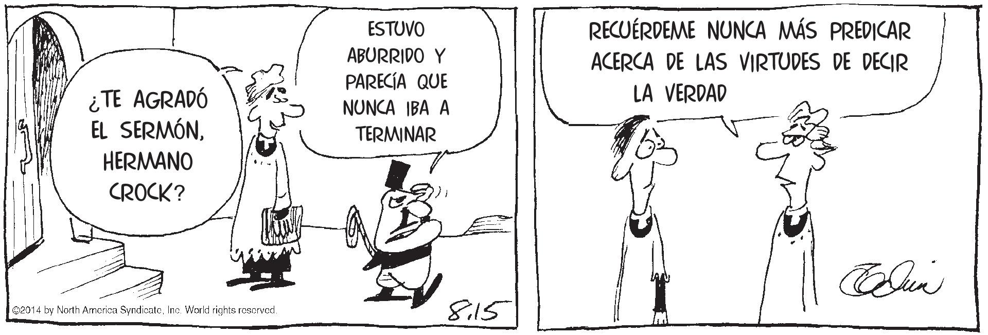 Parallel OCR: ESTUVO RECUÉRDEME NUNCA MÁS PREDICAR ABURRIDO Y ACERCA DE LAS VIRTUDES DE DECIR PARECÍA QUE NUNCA IBA A LA VERDAD ¿TE AGRADÓ EL SERMÓNTERMINAR HERMANO CROCK? 02014 by North Amcrica SyndicateInc. World rights roscrvod. 815 ESTUVO RECUÉRDEME NUNCA MÁS PREDICAR ABURRIDO Y ACERCA DE LAS VIRTUDES DE DECIR PARECÍA QUE NUNCA IBA A LA VERDAD ¿TE AGRADÓ EL SERMÓNTERMINAR HERMANO CROCK? 02014 by North Amcrica SyndicateInc. World rights roscrvod. 8