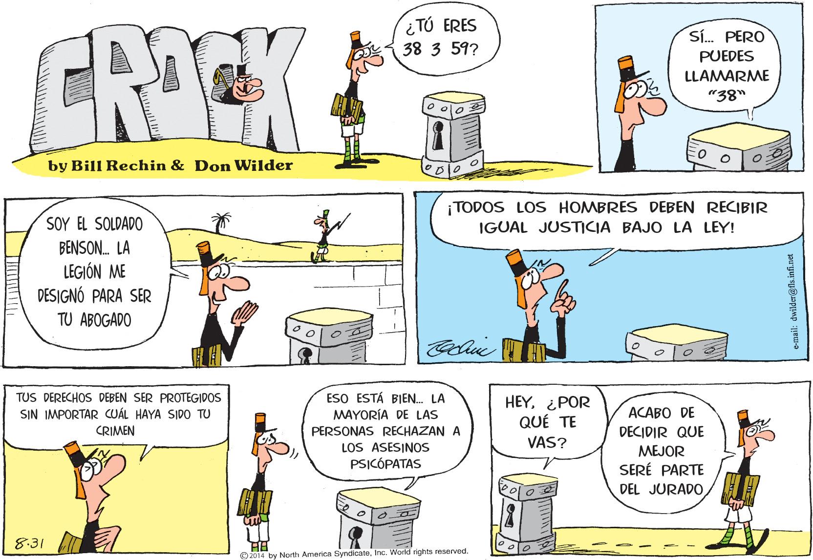 Font OCR: TÚ ERES CRICK Sí. PERO 38 3 59? PUEDES LLAMARME "38" by Bill Rechin & Don Wilder ¡ TODOS LOS HOMBRES DEBEN RECIBIR SOY EL SOLDADO IGUAL JUSTICIA BAJO LA LEY! BENSON. LA LEGIÓN ME DESIGNÓ PARA SER TU ABOGADO TUS DERECHOS DEBEN SER PROTEGIDOS ESO ESTÁ BIEN. LA HEY¿POR QUÉ TE SIN IMPORTAR CUÁL HAYA SIDO TU A???? DE MAYORÍA DE LAS PERSONAS RECHAZAN A LOS ASESINOS PSICÓPATAS CRIMEN DECIDIR QUE MEJOR SERÉ PARTE VAS? DEL JURADO 8:31 © 2014 by North America SyndicateInc. World rights reserved. e-mail: dwilder@fls.infi.net TÚ ERES CRICK Sí. PERO 38 3 59? PUEDES LLAMARME "38" by Bill Rechin & Don Wilder ¡ TODOS LOS HOMBRES DEBEN RECIBIR SOY EL SOLDADO IGUAL JUSTICIA BAJO LA LEY! BENSON. LA LEGIÓN ME DESIGNÓ PARA SER TU ABOGADO TUS DERECHOS DEBEN SER PROTEGIDOS ESO ESTÁ BIEN. LA HEY¿POR QUÉ TE SIN IMPORTAR CUÁL HAYA SIDO TU A???? DE MAYORÍA DE LAS PERSONAS RECHAZAN A LOS ASESINOS PSICÓPATAS CRIMEN DECIDIR QUE MEJOR SERÉ PARTE VAS? DEL JURADO 8:31 © 2014 by North America SyndicateInc. World rights reserved. e-mail: dwilder@fls.infi.net