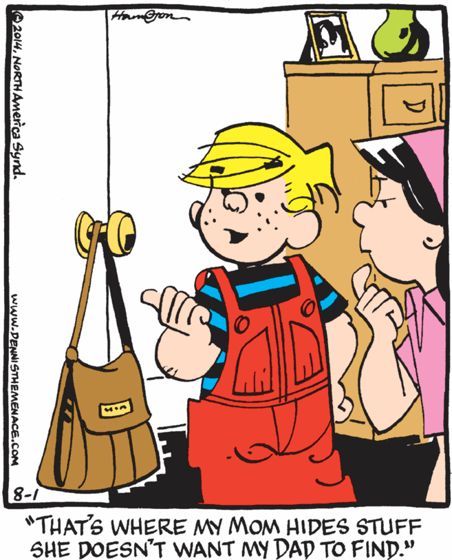 Pleased OCR: Ham@ron 8-1 "THATS WHERE MY MOM HIDES STUFF SHE DOESN'T WANT MY DAD TO FIND." O2014NORTHAmerica Synd. www.DENNISTHEMENACE.COM Ham@ron 8-1 "THATS WHERE MY MOM HIDES STUFF SHE DOESN'T WANT MY DAD TO FIND." O2014NORTHAmerica Synd. www.DENNISTHEMENACE.COM
