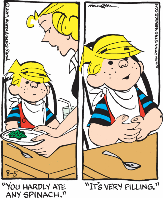 Mammal OCR: Handk 8-5 "IT'S VERY FILLING." "You HARDLY ATE ANY SPINACH." @2014www.DENNISTHEMENACE.COM Handk 8-5 "IT'S VERY FILLING." "You HARDLY ATE ANY SPINACH." @2014NORTH Auerica Synd