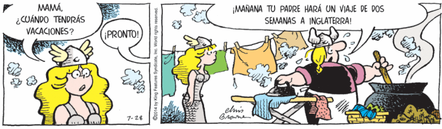 Art OCR: MAMÁ¿CUÁNDO TENDRÁS VACACIONES? ¡MAÑANA TU PADRE HARÁ UN VIAJE DE DOS SEMANAS A INGLATERRA! ¡PRONTO! elmis Browne 7- 26 C2014 by King Features SyndicateInc. World rights reserved. MAMÁ¿CUÁNDO TENDRÁS VACACIONES? ¡MAÑANA TU PADRE HARÁ UN VIAJE DE DOS SEMANAS A INGLATERRA! ¡PRONTO! elmis Browne 7- 26 C2014 by King Features SyndicateInc. World rights reserved.