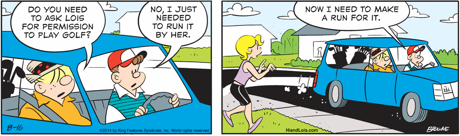 Wheel OCR: NOI JUST NEEDED DO YOU NEED TO ASK LOIS FOR PERMISSION TO PLAY GOLF? NOW I NEED TO MAKE A RUN FOR IT. TO RUN IT BY HER. 8-16 e2014 by King Features SyndicateInc. World rights reserved. HiandLois.com BROUNE NOI JUST NEEDED DO YOU NEED TO ASK LOIS FOR PERMISSION TO PLAY GOLF? NOW I NEED TO MAKE A RUN FOR IT. TO RUN IT BY HER. 8-16 e2014 by King Features SyndicateInc. World rights reserved. HiandLois.com BROUNE