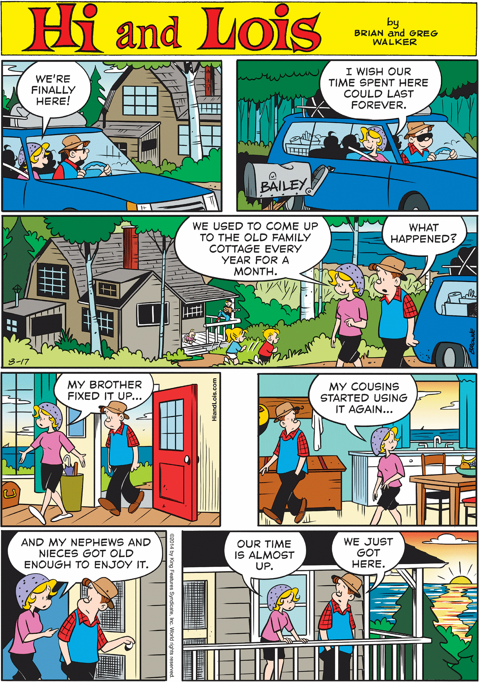 People OCR: Hi Lois WE'RE FINALLY HERE! I WISH OUR TIME SPENT HERE COULD LAST FOREVER. and! by BRIAN and GREG WALKER BAILEY WE USED TO COME UP TO THE OLD FAMILY COTTAGE EVERY YEAR FOR A MONTH. WHAT HAPPENED? MY BROTHER FIXED IT UP... 3-17 MY COUSINS STARTED USING IT AGAIN... AND MY NEPHEWS AND NIECES GOT OLD ENOUGH TO ENJOY IT. OUR TIME IS ALMOST WE JUST GOT HERE. UP. Hi Lois WE'RE FINALLY HERE! I WISH OUR TIME SPENT HERE COULD LAST FOREVER. and! by BRIAN and GREG WALKER BAILEY WE USED TO COME UP TO THE OLD FAMILY COTTAGE EVERY YEAR FOR A MONTH. WHAT HAPPENED? MY BROTHER FIXED IT UP... 3-17 MY COUSINS STARTED USING IT AGAIN... AND MY NEPHEWS AND NIECES GOT OLD ENOUGH TO ENJOY IT. OUR TIME IS ALMOST WE JUST GOT HERE. UP.