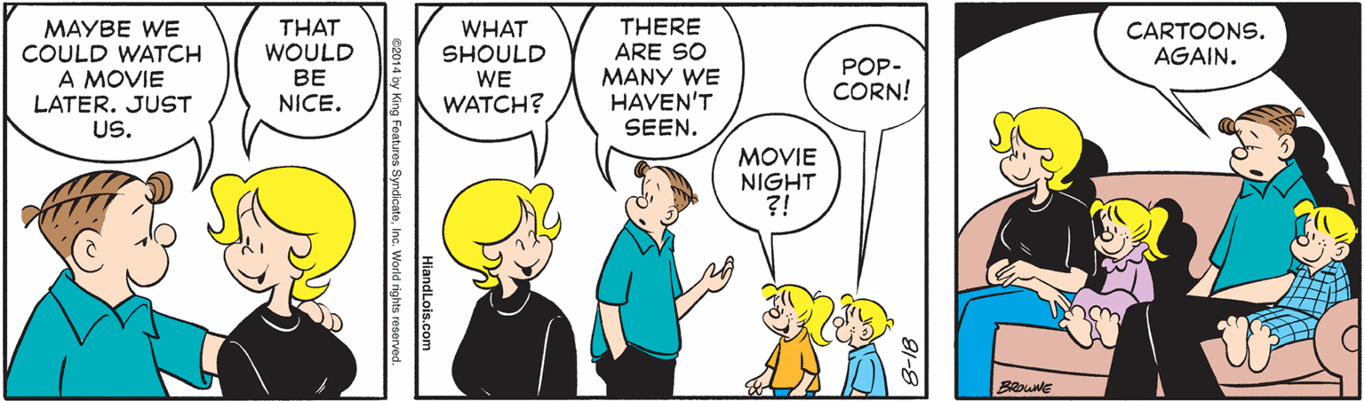 Mammal OCR: THERE ARE SO THAT WOULD BE NICE. CARTOONS. AGAIN. MAYBE WE COULD WATCH A MOVIE LATER. JUST US. WHAT SHOULD WE WATCH? POP- CORN! MANY WE HAVEN'T SEEN. MOVIE NIGHT ?! HlandLois.com e2014 by King Features SyndicateInc. World rights reserved. THERE ARE SO THAT WOULD BE NICE. CARTOONS. AGAIN. MAYBE WE COULD WATCH A MOVIE LATER. JUST US. WHAT SHOULD WE WATCH? POP- CORN! MANY WE HAVEN'T SEEN. MOVIE NIGHT ?! HlandLois.com e2014 by King Features SyndicateInc. World rights reserved.