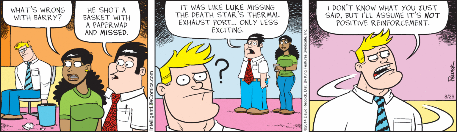 Animated cartoon OCR: WHAT'S WRONG WITH BARRY? HE SHOT A BASKET WITH A PAPERWAD AND MISSED. IT WAS LIKE LUKE MISSING THE DEATH STAR'S THERMAL EXHAUST PORT. ONLY LESS EXCITING. I DON'T KNOW WHAT YOU JUST SAIDBUT I'LL ASSUME IT'S NOT POSITIVE REINFORCEMENT. 8/29 WHAT'S WRONG WITH BARRY? HE SHOT A BASKET WITH A PAPERWAD AND MISSED. IT WAS LIKE LUKE MISSING THE DEATH STAR'S THERMAL EXHAUST PORT. ONLY LESS EXCITING. I DON'T KNOW WHAT YOU JUST SAIDBUT I'LL ASSUME IT'S NOT POSITIVE REINFORCEMENT. 8/29