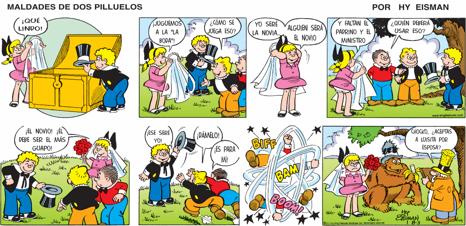 Rectangle OCR: MALDADES DE DOS PILLUELOS POR HY EISMAN ¿COMO SE JUEGA ESO? YO SERÉ JUGUEMOS A LA "LA Y FALTAN EL ¿QUIÉN DEBERÁ ALGUIEN SERÁ EL NOVIO LA NOVIA. PADRINO Y EL USAR ESO? BODA"! MINISTRO www.kingfoature.com CHOCKO¿ACEPTAS A LUISITA POR ESPOSA?. ESE SERÉ DÁMELO! BIFF YO! ES PARA M! BAM IO BOOM! EMAN VC 1 8-3 O2014 by King Peatures SyndcateIrc. World righte reserved. MALDADES DE DOS PILLUELOS POR HY EISMAN ¿COMO SE JUEGA ESO? YO SERÉ JUGUEMOS A LA "LA Y FALTAN EL ¿QUIÉN DEBERÁ ALGUIEN SERÁ EL NOVIO LA NOVIA. PADRINO Y EL USAR ESO? BODA"! MINISTRO www.kingfoature.com CHOCKO¿ACEPTAS A LUISITA POR ESPOSA?. ESE SERÉ DÁMELO! BIFF YO! ES PARA M! BAM IO BOOM! EMAN VC 1 8-3 O2014 by King Peatures SyndcateIrc. World righte reserved.