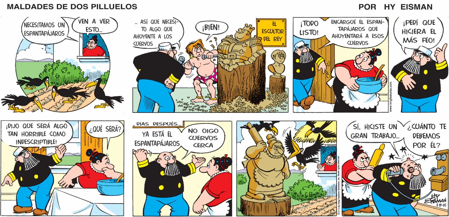 Sharing OCR: MALDADES DE DOS PILLUELOS POR HY EISMAN - ASÍ QUE NECESI- TO ALGO QUE AHUYENTE A LOS ¡TODO LISTO! ENCARGUÉ EL ESPAN- TAPÁJAROS QUE AHUYENTARÁ A ESOS ¡PEDÍ QUE HICIERA EL MÁS FEO! EL ¡BIEN! ESCULTOR DEL REY CUERVOS CUERVOS DÍAS DESPUÉS.. SÍHICISTE UN GRAN TRABAJO. UANTO ?? NO OIGO YA ESTÁ EL ESPANTAPÁJAROS CUERVOS DEBEMOS CERCA POR ÉL? 18-10 ww.kingfeatures.com MALDADES DE DOS PILLUELOS POR HY EISMAN - ASÍ QUE NECESI- TO ALGO QUE AHUYENTE A LOS ¡TODO LISTO! ENCARGUÉ EL ESPAN- TAPÁJAROS QUE AHUYENTARÁ A ESOS ¡PEDÍ QUE HICIERA EL MÁS FEO! EL ¡BIEN! ESCULTOR DEL REY CUERVOS CUERVOS DÍAS DESPUÉS.. SÍHICISTE UN GRAN TRABAJO. UANTO ?? NO OIGO YA ESTÁ EL ESPANTAPÁJAROS CUERVOS DEBEMOS CERCA POR ÉL? 18-10 ww.kingfeatures.com