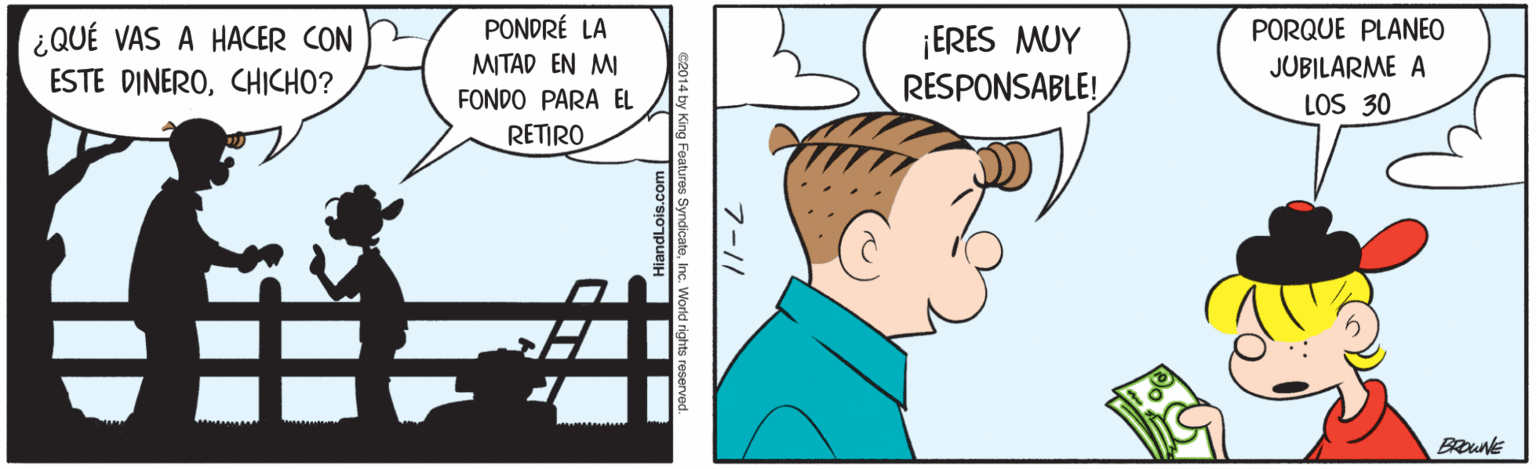 Sharing OCR: PONDRÉ LA PORQUE PLANEO ¿QUÉ VAS A HACER CON ESTE DINEROCHICHO? ¡ERES MUY RESPONSABLE! MITAD EN MI JUBILARME A FONDO PARA EL LOS 30 RETIRO BROUNE 7-11 14 by King Features SyndicatoInc. World richts reserved andLois.com PONDRÉ LA PORQUE PLANEO ¿QUÉ VAS A HACER CON ESTE DINEROCHICHO? ¡ERES MUY RESPONSABLE! MITAD EN MI JUBILARME A FONDO PARA EL LOS 30 RETIRO BROUNE 7-11 14 by King Features SyndicatoInc. World richts reserved andLois.com
