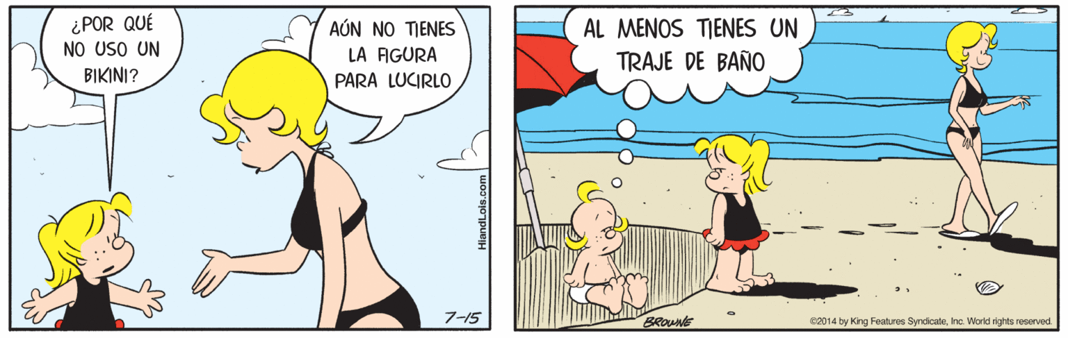 Art OCR: ¿POR QUÉ NO USO UN AÚN NO TIENES LA AGURA AL MENOS TIENES UN TRAJE DE BAÑO BIKINI? PARA LUCIRLO 7-15 BROUNE 2014 by King Features SyndicateInc. World rights reserved. ¿POR QUÉ NO USO UN AÚN NO TIENES LA AGURA AL MENOS TIENES UN TRAJE DE BAÑO BIKINI? PARA LUCIRLO 7-15 BROUNE 2014 by King Features SyndicateInc. World rights reserved.