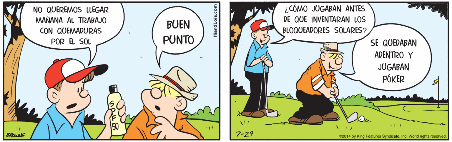 Hat OCR: ¿CÓMO JUGABAN ANTES DE QUE INVENTARAN LOS BLOQUEADORES SOLARES? NO QUEREMOS LLEGAR MAÑANA AL TRABAJO BUEN CON QUEMADURAS POR EL SOL PUNTO SE QUEDABAN ADENTRO Y JUGABAN PÓKER BROUE 7-29 C2014 by King Features SyndicateInc. World rights reserved. ¿CÓMO JUGABAN ANTES DE QUE INVENTARAN LOS BLOQUEADORES SOLARES? NO QUEREMOS LLEGAR MAÑANA AL TRABAJO BUEN CON QUEMADURAS POR EL SOL PUNTO SE QUEDABAN ADENTRO Y JUGABAN PÓKER BROUE 7-29 C2014 by King Features SyndicateInc. World rights reserved.