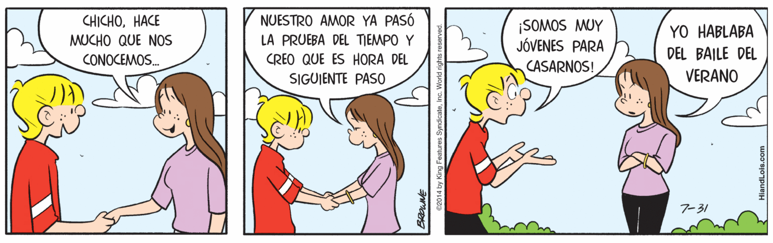 Parallel OCR: CHICHOHACE MUCHO QUE NOS NUESTRO AMOR YA PASÓ LA PRUEBA DEL TIEMPO Y ¡SOMOS MUY JÓVENES PARA CASARNOS! YO HABLABA DEL BAILE DEL VERANO CONOCEMOS. CREO QUE ES HORA DEL SIGUIENTE PASO 7-31 e2014 by King Features SyndicateIn HiandLois.com CHICHOHACE MUCHO QUE NOS NUESTRO AMOR YA PASÓ LA PRUEBA DEL TIEMPO Y ¡SOMOS MUY JÓVENES PARA CASARNOS! YO HABLABA DEL BAILE DEL VERANO CONOCEMOS. CREO QUE ES HORA DEL SIGUIENTE PASO 7-31 e2014 by King Features SyndicateIn HiandLois.com
